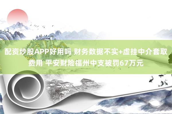 配资炒股APP好用吗 财务数据不实+虚挂中介套取费用 平安财险福州中支被罚67万元