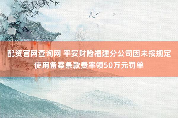 配资官网查询网 平安财险福建分公司因未按规定使用备案条款费率领50万元罚单