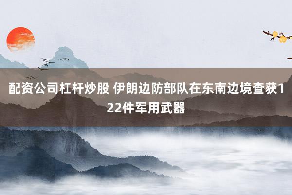 配资公司杠杆炒股 伊朗边防部队在东南边境查获122件军用武器