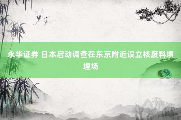 永华证券 日本启动调查在东京附近设立核废料填埋场