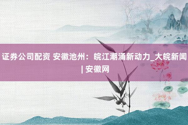 证券公司配资 安徽池州：皖江潮涌新动力_大皖新闻 | 安徽网