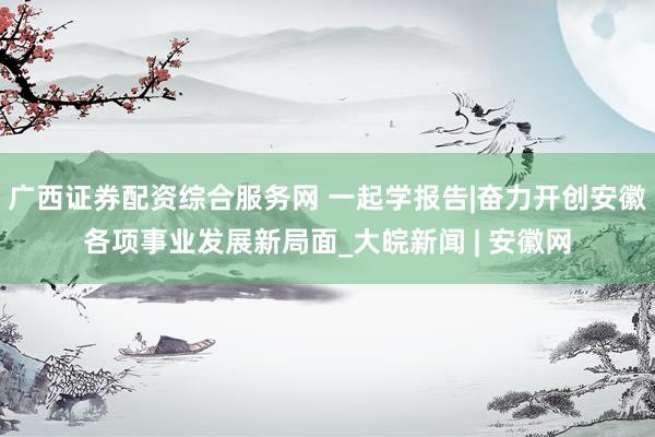 广西证券配资综合服务网 一起学报告|奋力开创安徽各项事业发展新局面_大皖新闻 | 安徽网