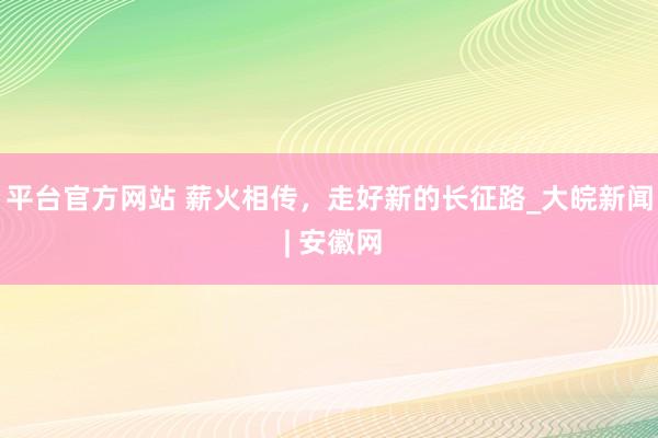 平台官方网站 薪火相传，走好新的长征路_大皖新闻 | 安徽网