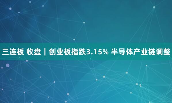 三连板 收盘｜创业板指跌3.15% 半导体产业链调整