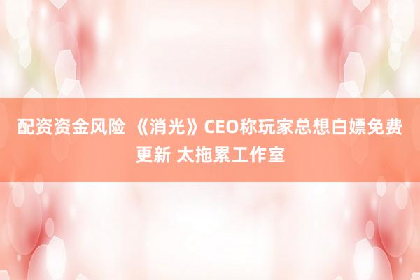 配资资金风险 《消光》CEO称玩家总想白嫖免费更新 太拖累工作室