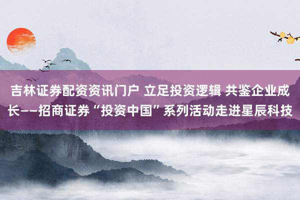 吉林证券配资资讯门户 立足投资逻辑 共鉴企业成长——招商证券“投资中国”系列活动走进星辰科技