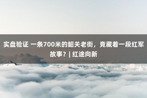 实盘验证 一条700米的韶关老街，竟藏着一段红军故事？| 红途向新