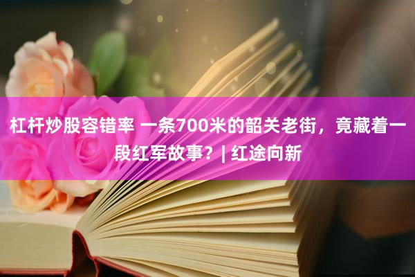 杠杆炒股容错率 一条700米的韶关老街，竟藏着一段红军故事？| 红途向新